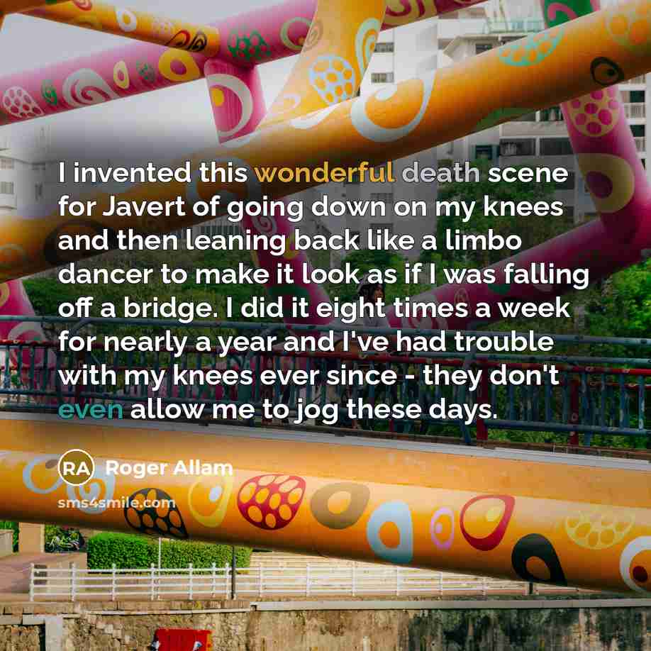 “I invented this wonderful death scene for Javert of going down on my knees and then leaning back like a limbo dancer to make it look as if I was falling off a bridge. I did it eight times a week for nearly a year and I've had trouble with my knees ever since - they don't even allow me to jog these…” quote by Roger Allam