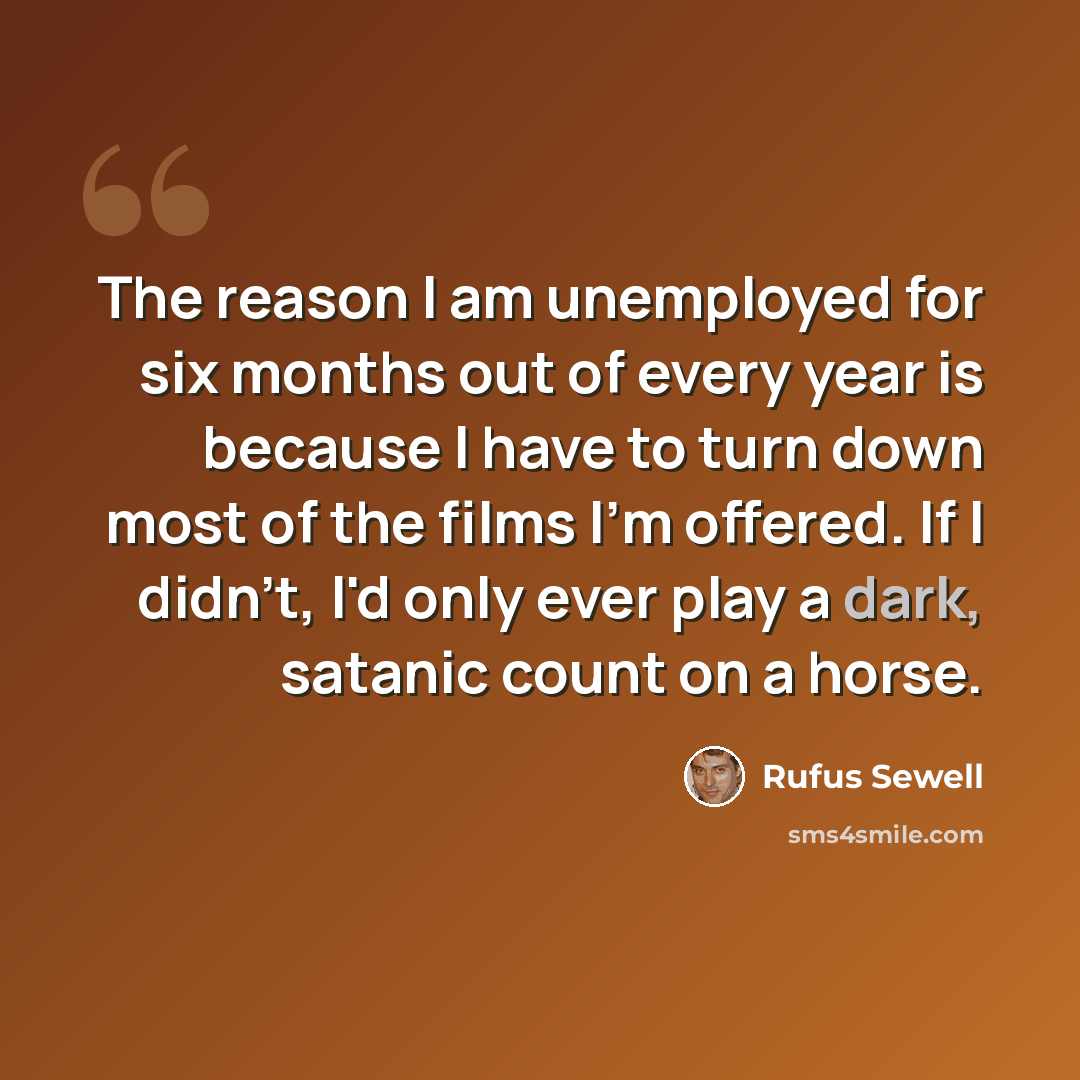 “The reason I am unemployed for six months out of every year is because I have to turn down most of the films I'm offered. If I didn't, I'd only ever play a dark, satanic count on a horse.” quote by Rufus Sewell