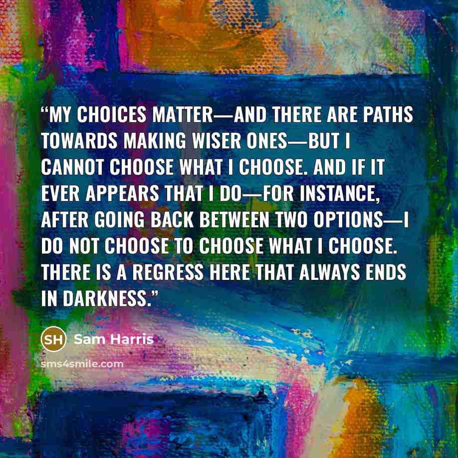 “My choices matter—and there are paths towards making wiser ones—but I cannot choose what I choose. And if it ever appears that I do—for instance, after going back between two options—I do not choose to choose what I choose. There is a regress here that always ends in darkness.” quote by Sam Harris