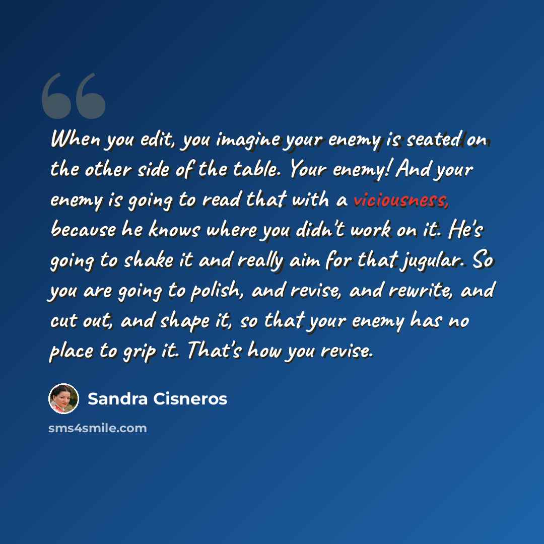“When you edit, you imagine your enemy is seated on the other side of the table. Your enemy! And your enemy is going to read that with a viciousness, because he knows where you didn't work on it. He's going to shake it and really aim for that jugular. So you are going to polish, and revise, and…” quote by Sandra Cisneros
