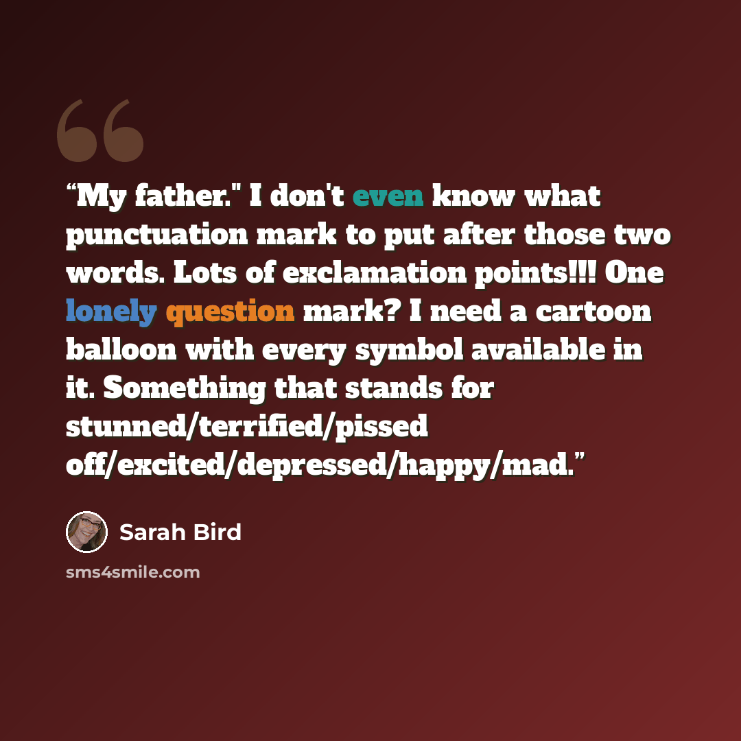 “My father." I don't even know what punctuation mark to put after those two words. Lots of exclamation points!!! One lonely question mark? I need a cartoon balloon with every symbol available in it. Something that stands for stunned/terrified/pissed off/excited/depressed/happy/mad.” quote by Sarah Bird