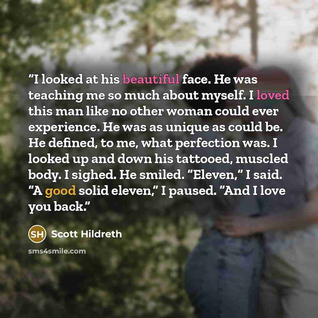 “I looked at his beautiful face. He was teaching me so much about myself. I loved this man like no other woman could ever experience. He was as unique as could be. He defined, to me, what perfection was. I looked up and down his tattooed, muscled body. I sighed. He smiled. “Eleven,” I said. “A good…” quote by Scott Hildreth