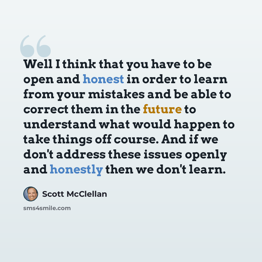 “Well I think that you have to be open and honest in order to learn from your mistakes and be able to correct them in the future to understand what would happen to take things off course. And if we don't address these issues openly and honestly then we don't learn.” quote by Scott McClellan