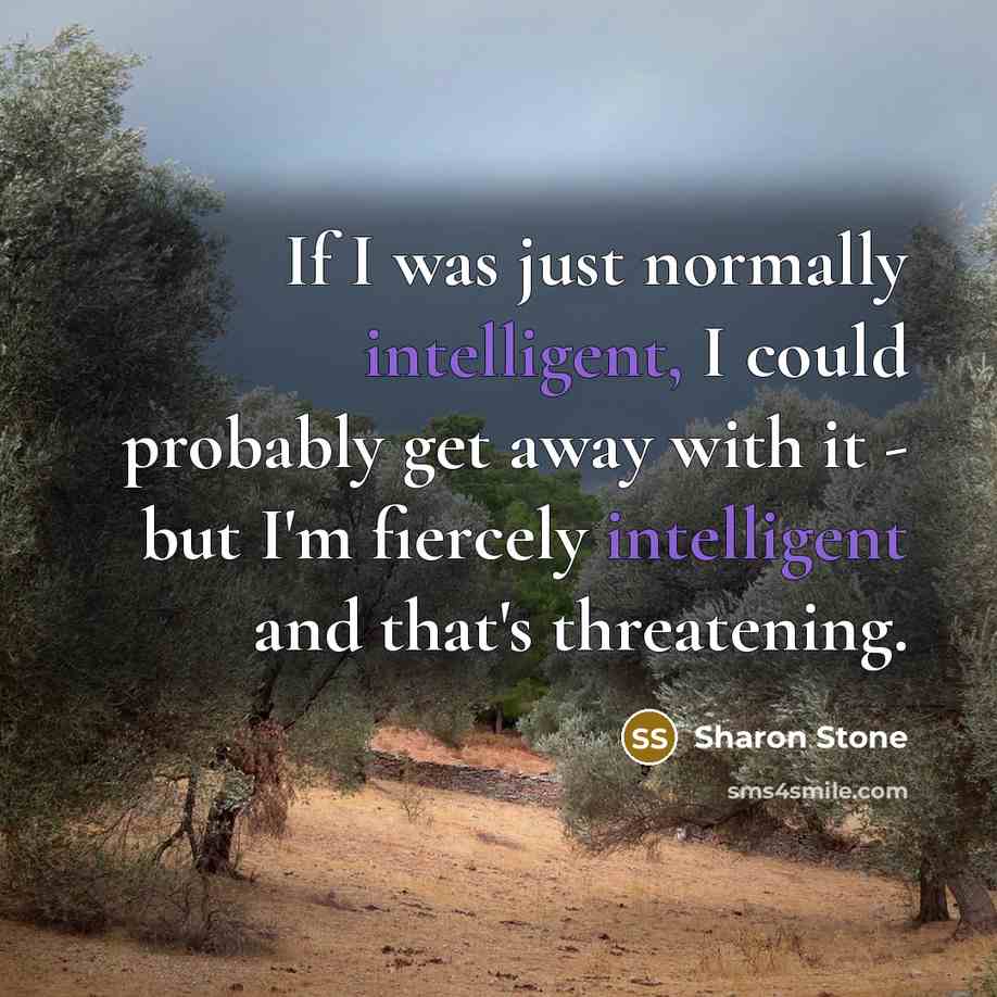 “If I was just normally intelligent, I could probably get away with it - but I'm fiercely intelligent and that's threatening.” quote by Sharon Stone