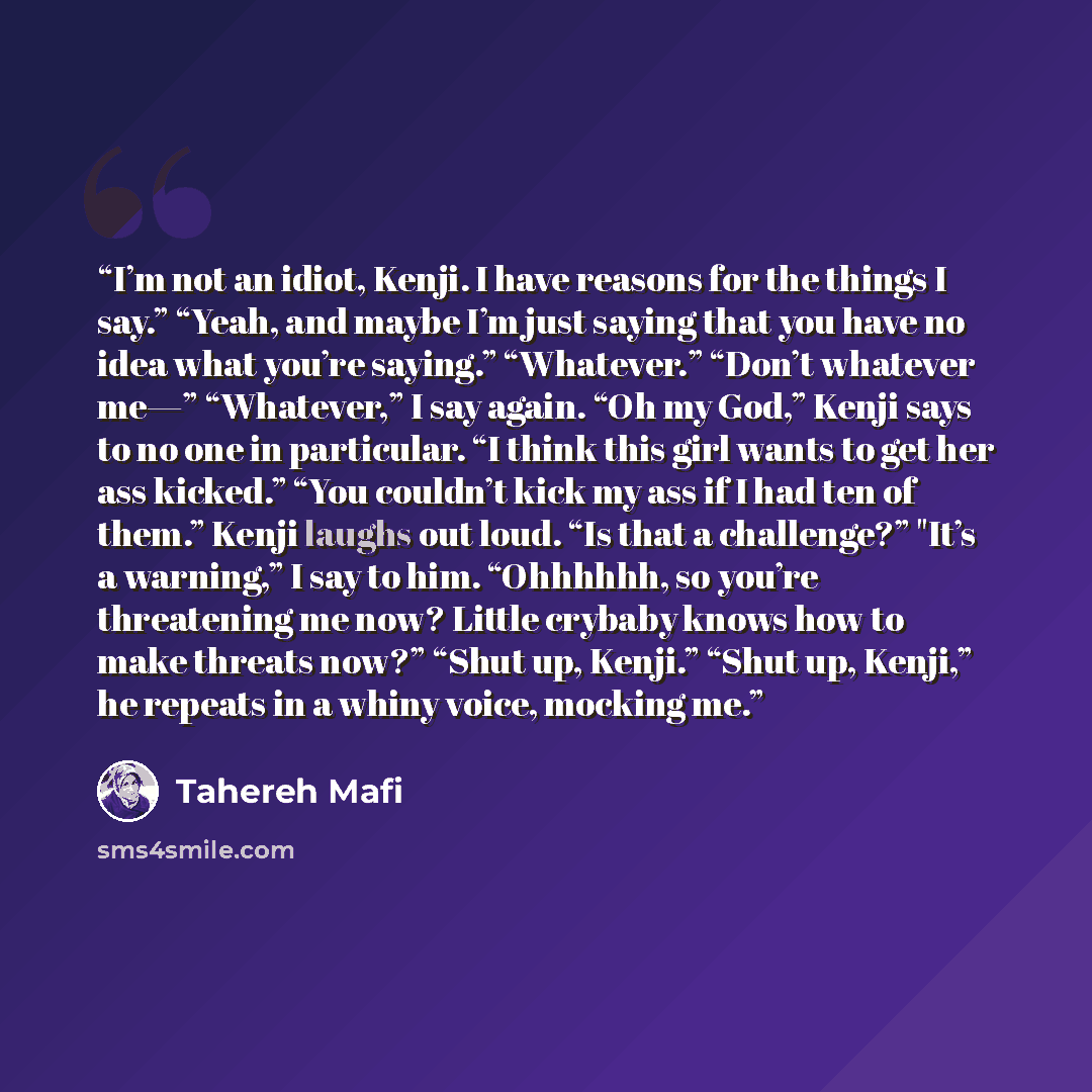 “I’m not an idiot, Kenji. I have reasons for the things I say.” “Yeah, and maybe I’m just saying that you have no idea what you’re saying.” “Whatever.” “Don’t whatever me—” “Whatever,” I say again. “Oh my God,” Kenji says to no one in particular. “I think this girl wants to get her ass kicked.”…” quote by Tahereh Mafi