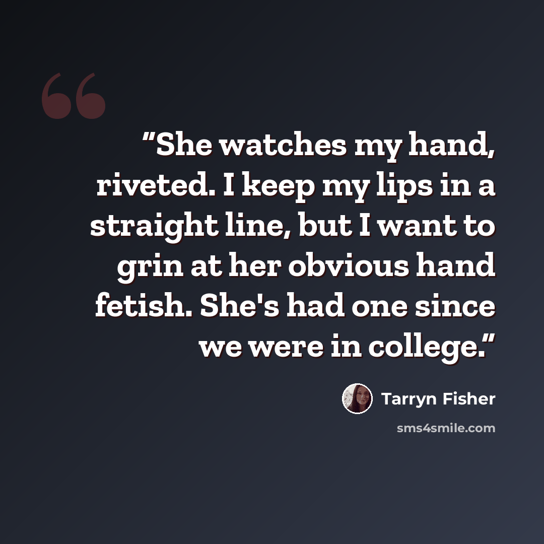 “She watches my hand, riveted. I keep my lips in a straight line, but I want to grin at her obvious hand fetish. She's had one since we were in college.” quote by Tarryn Fisher