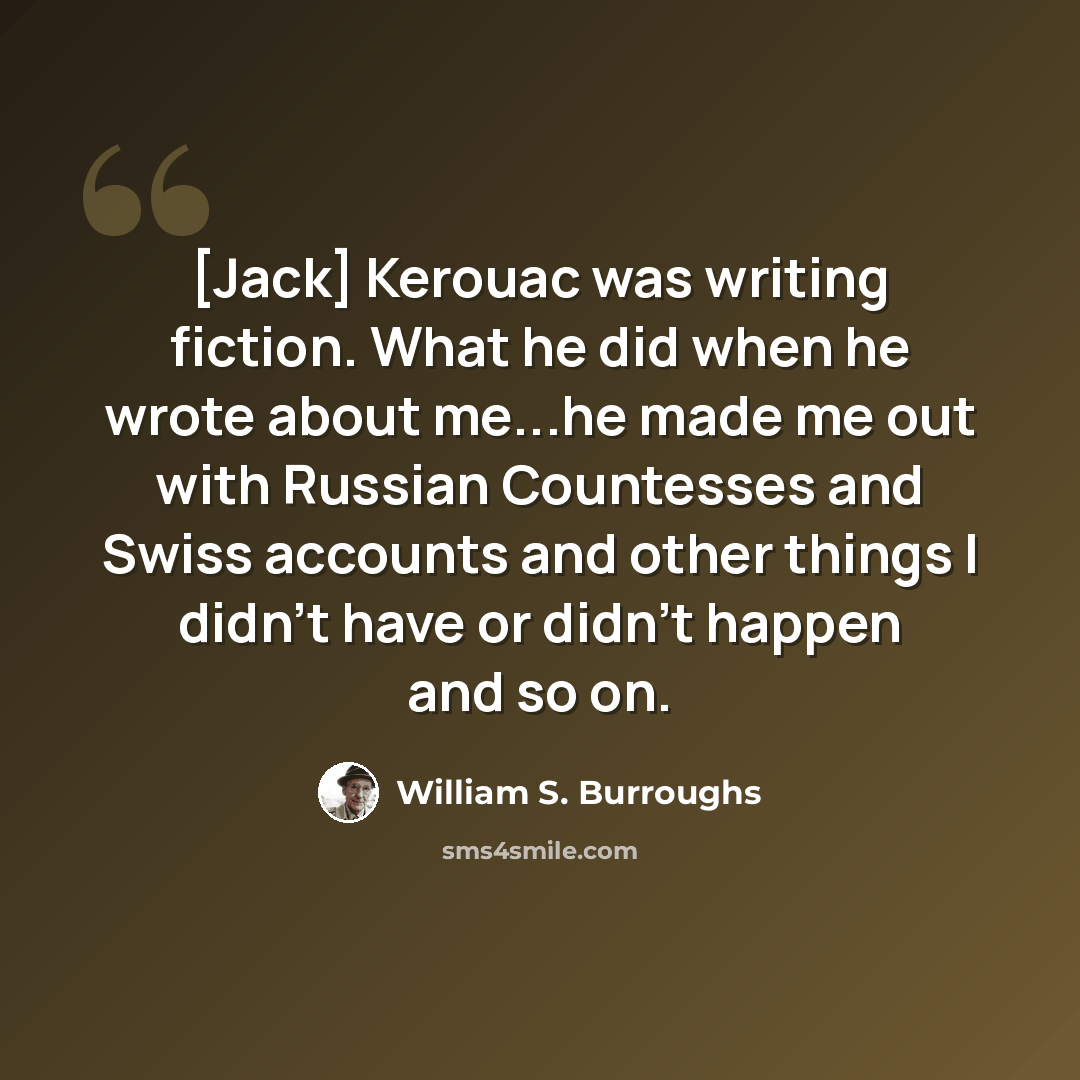“[Jack] Kerouac was writing fiction. What he did when he wrote about me...he made me out with Russian Countesses and Swiss accounts and other things I didn't have or didn't happen and so on.” quote by William S. Burroughs