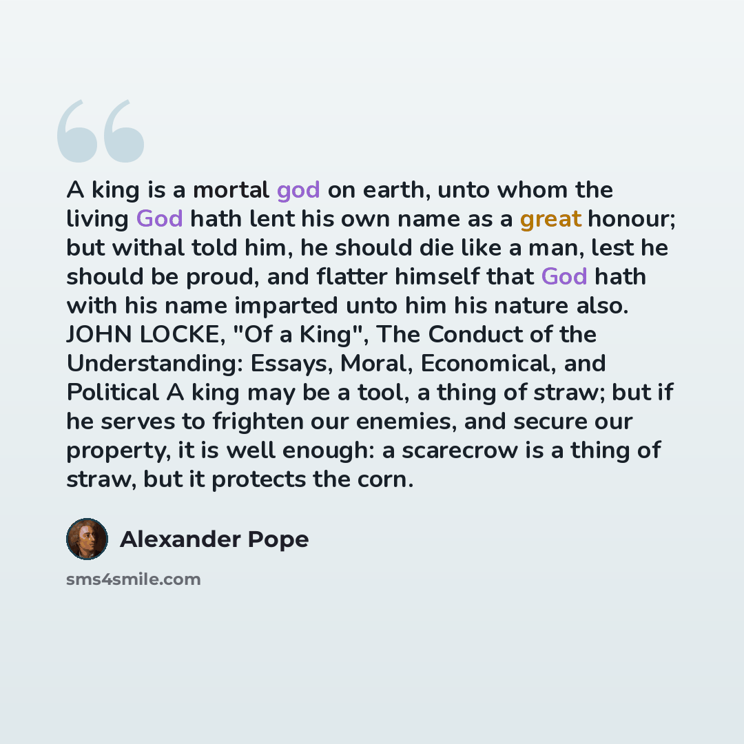 “A king is a mortal god on earth, unto whom the living God hath lent his own name as a great honour; but withal told him, he should die like a man, lest he should be proud, and flatter himself that God hath with his name imparted unto him his nature also. JOHN LOCKE, "Of a King", The Conduct of the…” quote by Alexander Pope