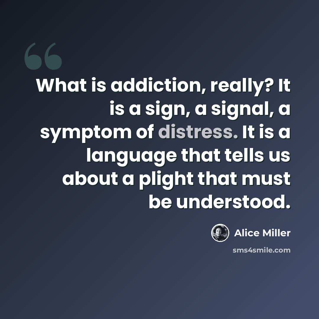 “What is addiction, really? It is a sign, a signal, a symptom of distress. It is a language that tells us about a plight that must be understood.” quote by Alice Miller