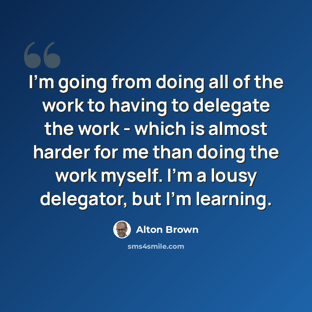 “I'm going from doing all of the work to having to delegate the work - which is almost harder for me than doing the work myself. I'm a lousy delegator, but I'm learning.” quote by Alton Brown