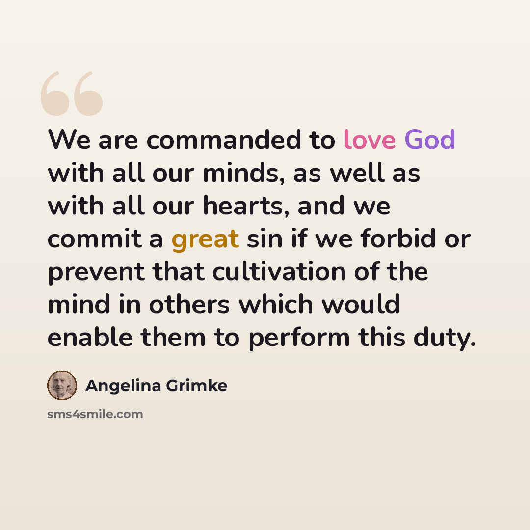 “We are commanded to love God with all our minds, as well as with all our hearts, and we commit a great sin if we forbid or prevent that cultivation of the mind in others which would enable them to perform this duty.” quote by Angelina Grimke
