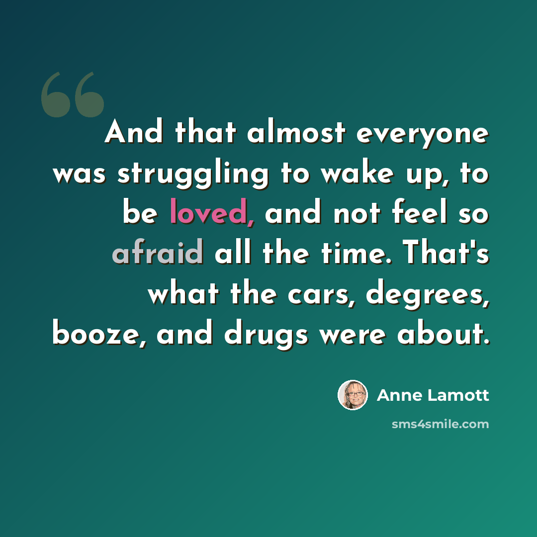 “And that almost everyone was struggling to wake up, to be loved, and not feel so afraid all the time. That's what the cars, degrees, booze, and drugs were about.” quote by Anne Lamott
