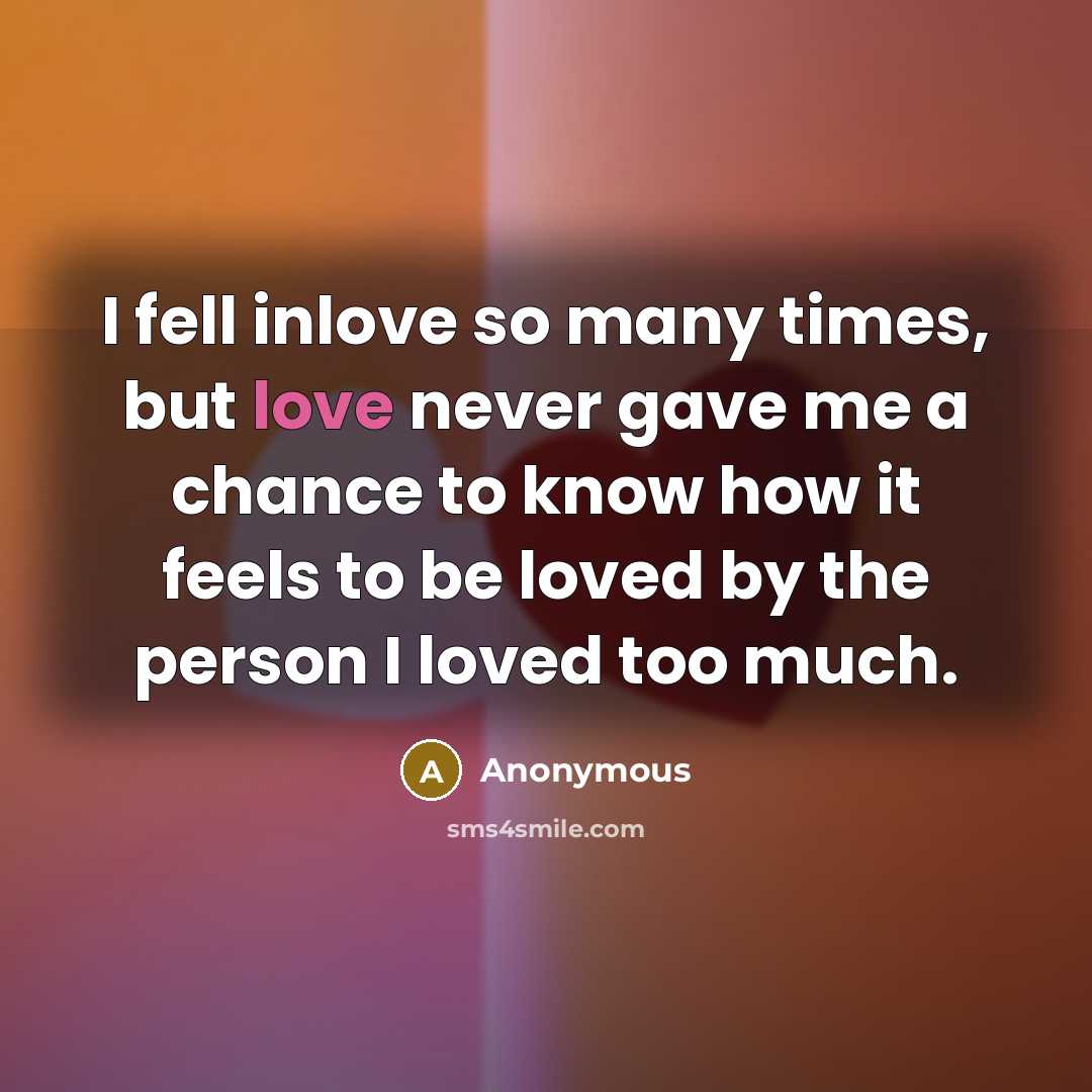 “I fell inlove so many times, but love never gave me a chance to know how it feels to be loved by the person I loved too much.” quote by Anonymous