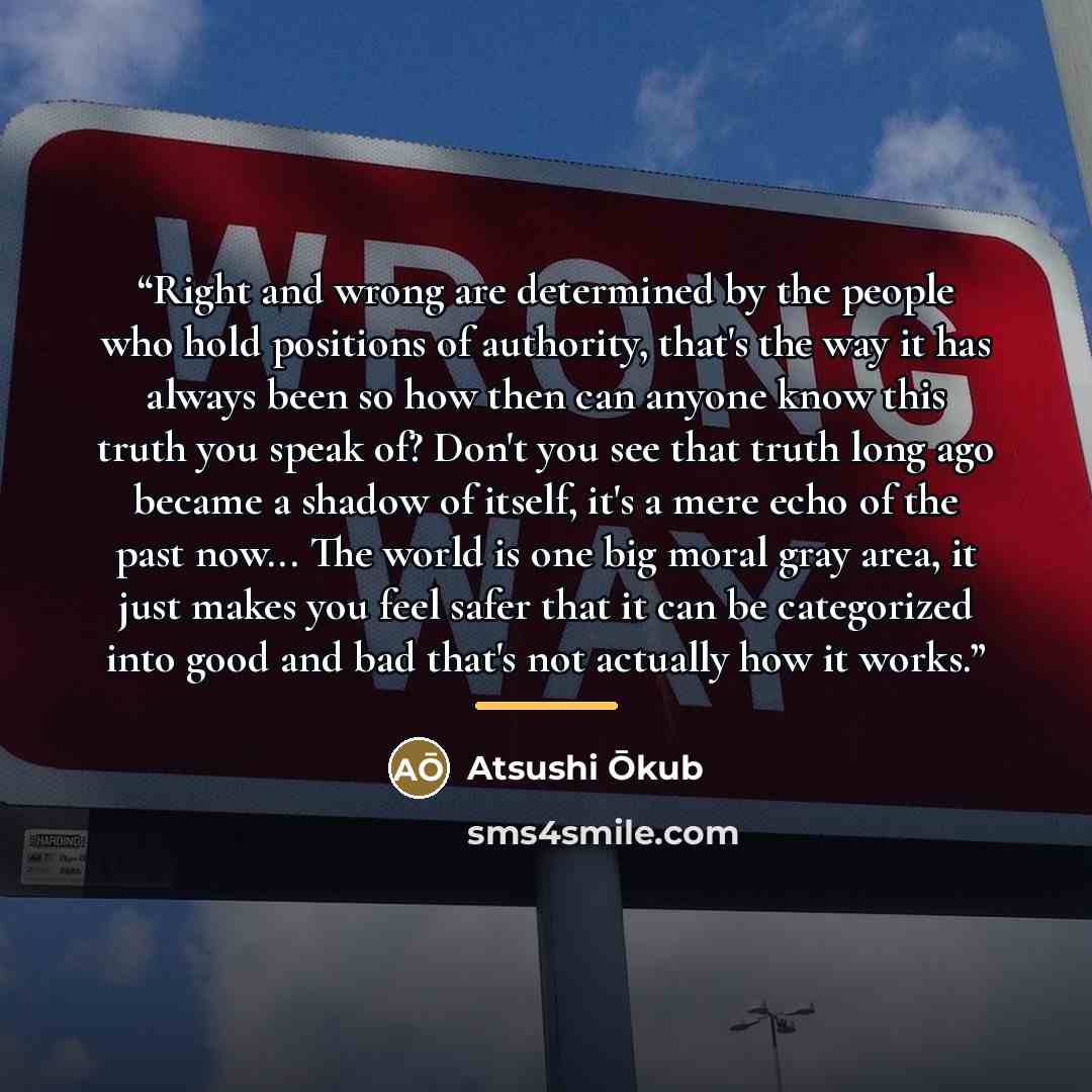 “Right and wrong are determined by the people who hold positions of authority, that's the way it has always been so how then can anyone know this truth you speak of? Don't you see that truth long ago became a shadow of itself, it's a mere echo of the past now... The world is one big moral gray…” quote by Atsushi Ōkub