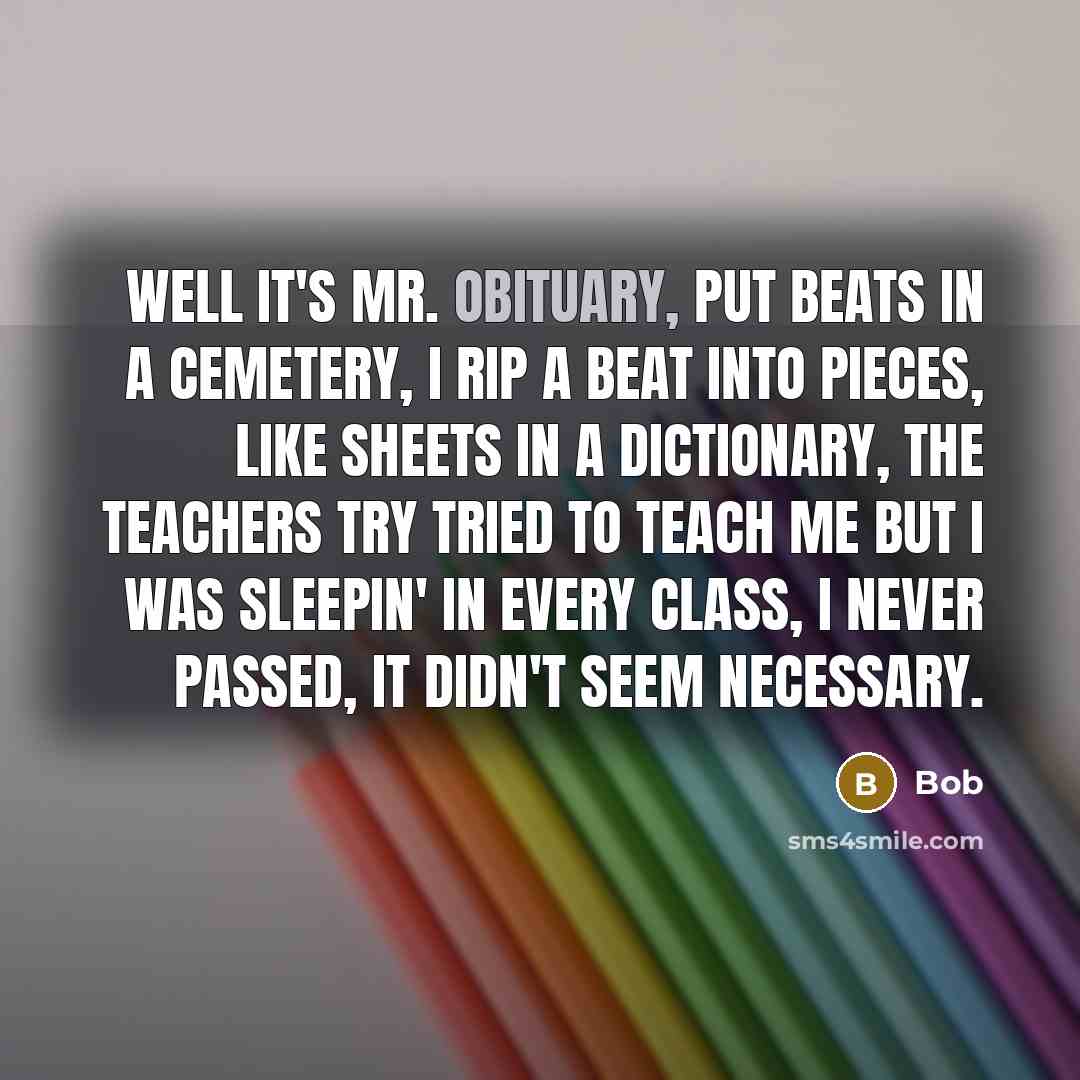 “Well it's Mr. Obituary, put beats in a cemetery, I rip a beat into pieces, like sheets in a dictionary, The teachers try tried to teach me but I was sleepin' in every class, I never passed, it didn't seem necessary.” quote by BOB