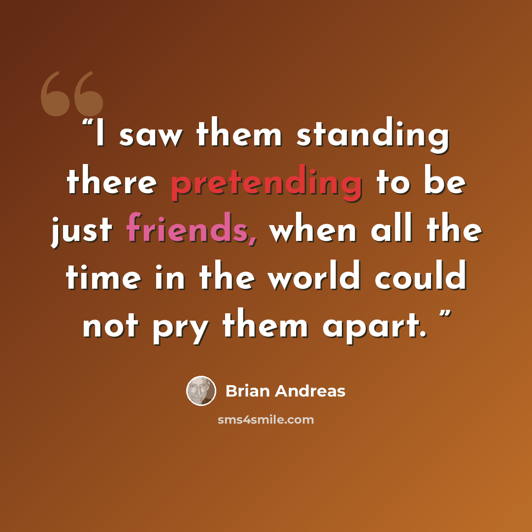 “I saw them standing there pretending to be just friends, when all the time in the world could not pry them apart.” quote by Brian Andreas