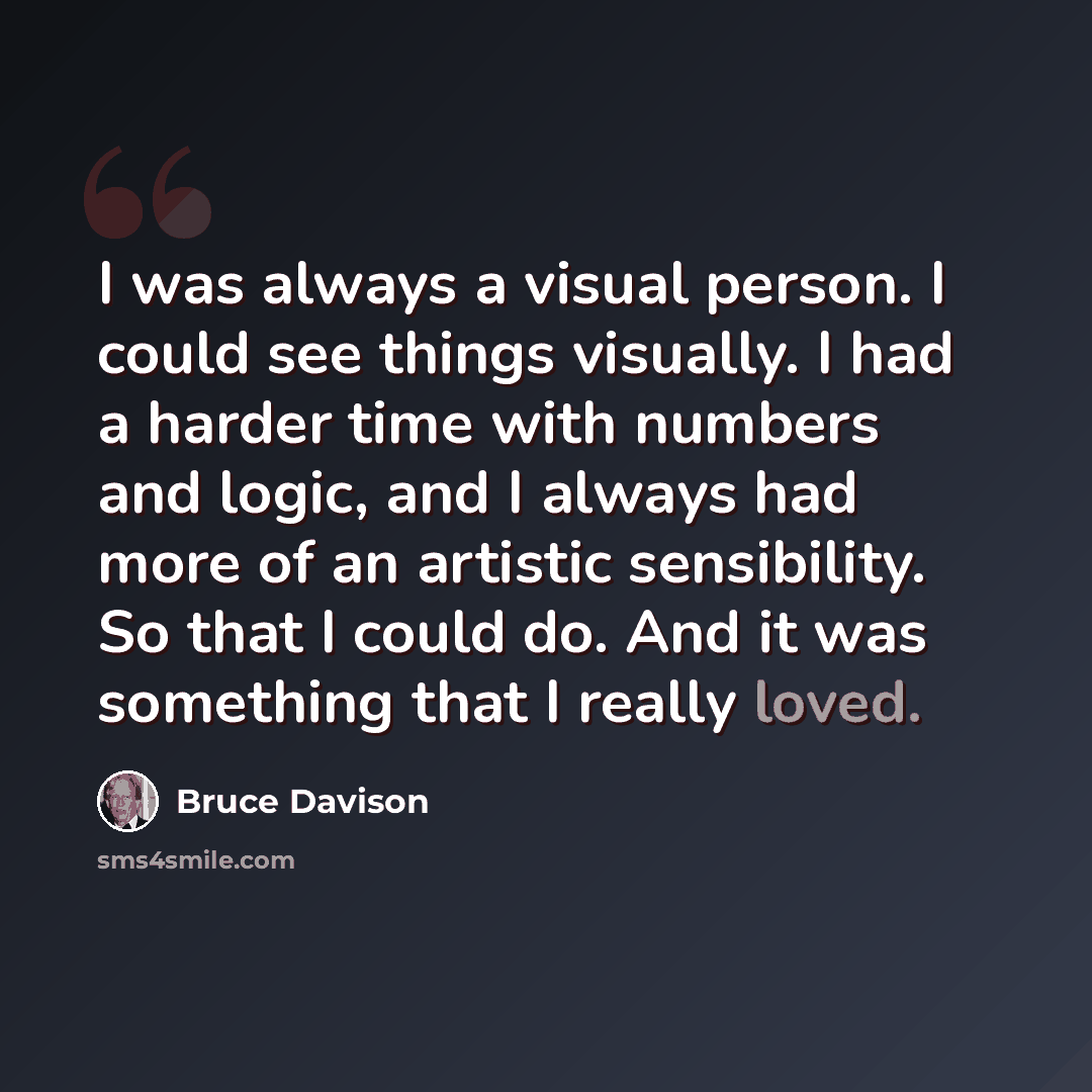 “I was always a visual person. I could see things visually. I had a harder time with numbers and logic, and I always had more of an artistic sensibility. So that I could do. And it was something that I really loved.” quote by Bruce Davison
