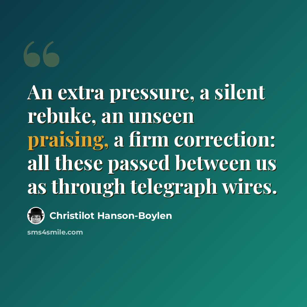 “An extra pressure, a silent rebuke, an unseen praising, a firm correction: all these passed between us as through telegraph wires.” quote by Christilot Hanson-Boylen