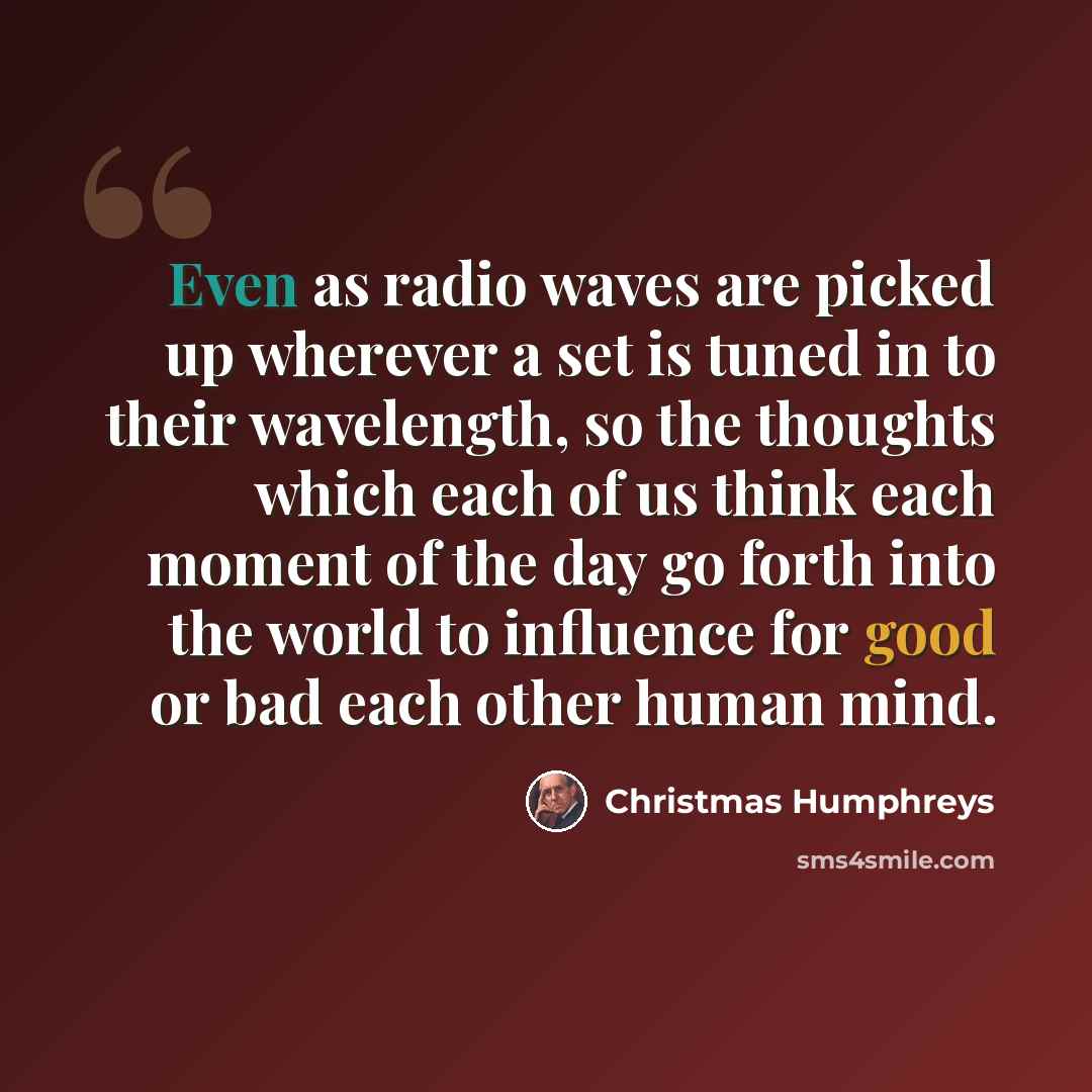“Even as radio waves are picked up wherever a set is tuned in to their wavelength, so the thoughts which each of us think each moment of the day go forth into the world to influence for good or bad each other human mind.” quote by Christmas Humphreys