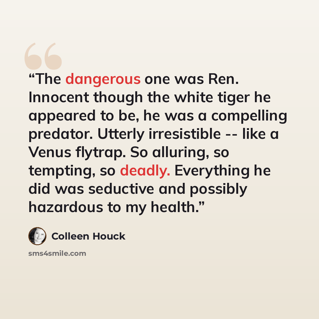 “The dangerous one was Ren. Innocent though the white tiger he appeared to be, he was a compelling predator. Utterly irresistible -- like a Venus flytrap. So alluring, so tempting, so deadly. Everything he did was seductive and possibly hazardous to my health.” quote by Colleen Houck