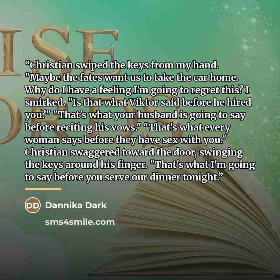 “Christian swiped the keys from my hand. "Maybe the fates want us to take the car home. Why do I have a feeling I'm going to regret this? I smirked. "Is that what Viktor said before he hired you?" "That's what your husband is going to say before reciting his vows." "That's what every woman says…” quote by Dannika Dark