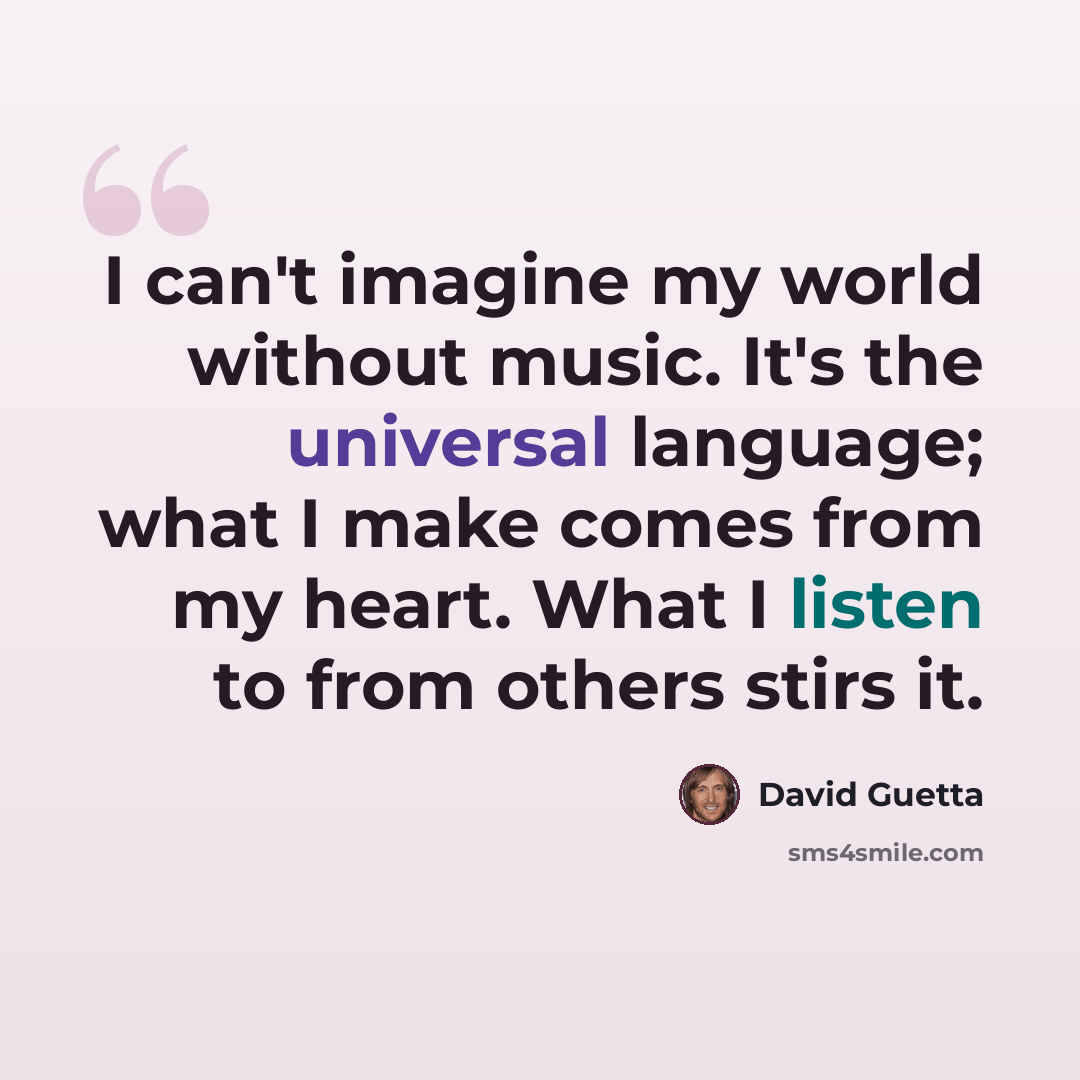 “I can't imagine my world without music. It's the universal language; what I make comes from my heart. What I listen to from others stirs it.” quote by David Guetta