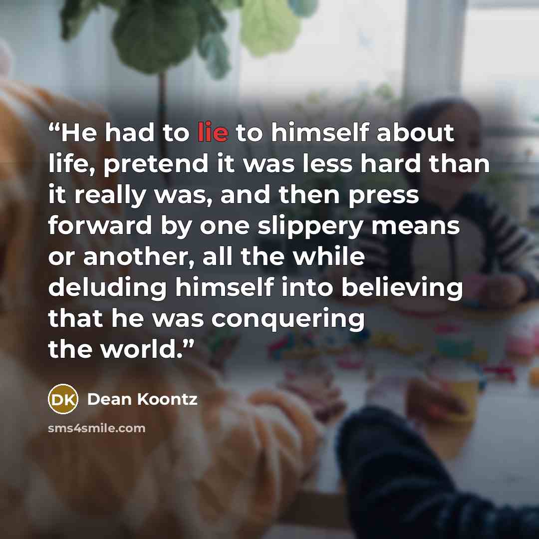 “He had to lie to himself about life, pretend it was less hard than it really was, and then press forward by one slippery means or another, all the while deluding himself into believing that he was conquering the world.” quote by Dean Koontz