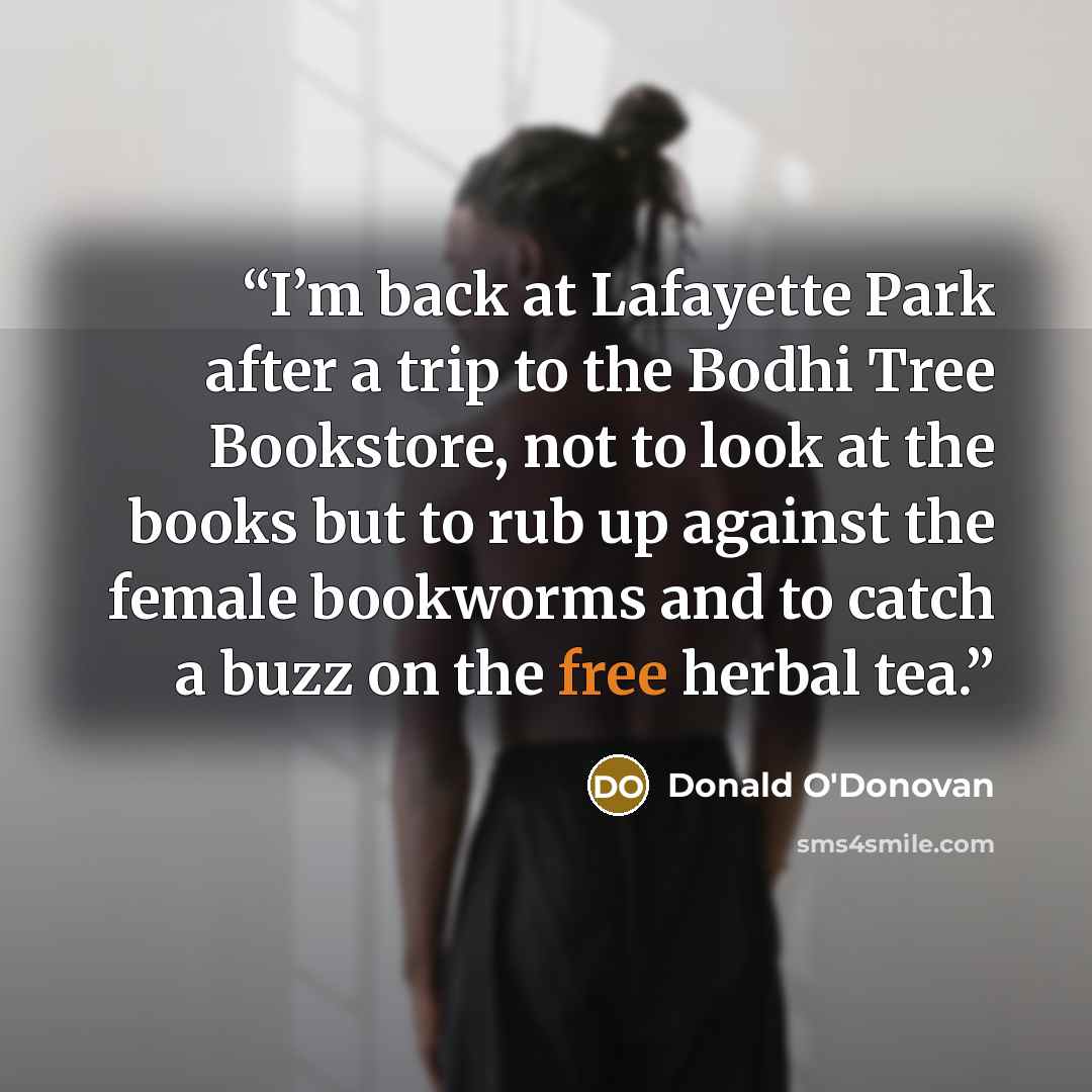 “I’m back at Lafayette Park after a trip to the Bodhi Tree Bookstore, not to look at the books but to rub up against the female bookworms and to catch a buzz on the free herbal tea.” quote by Donald O'Donovan