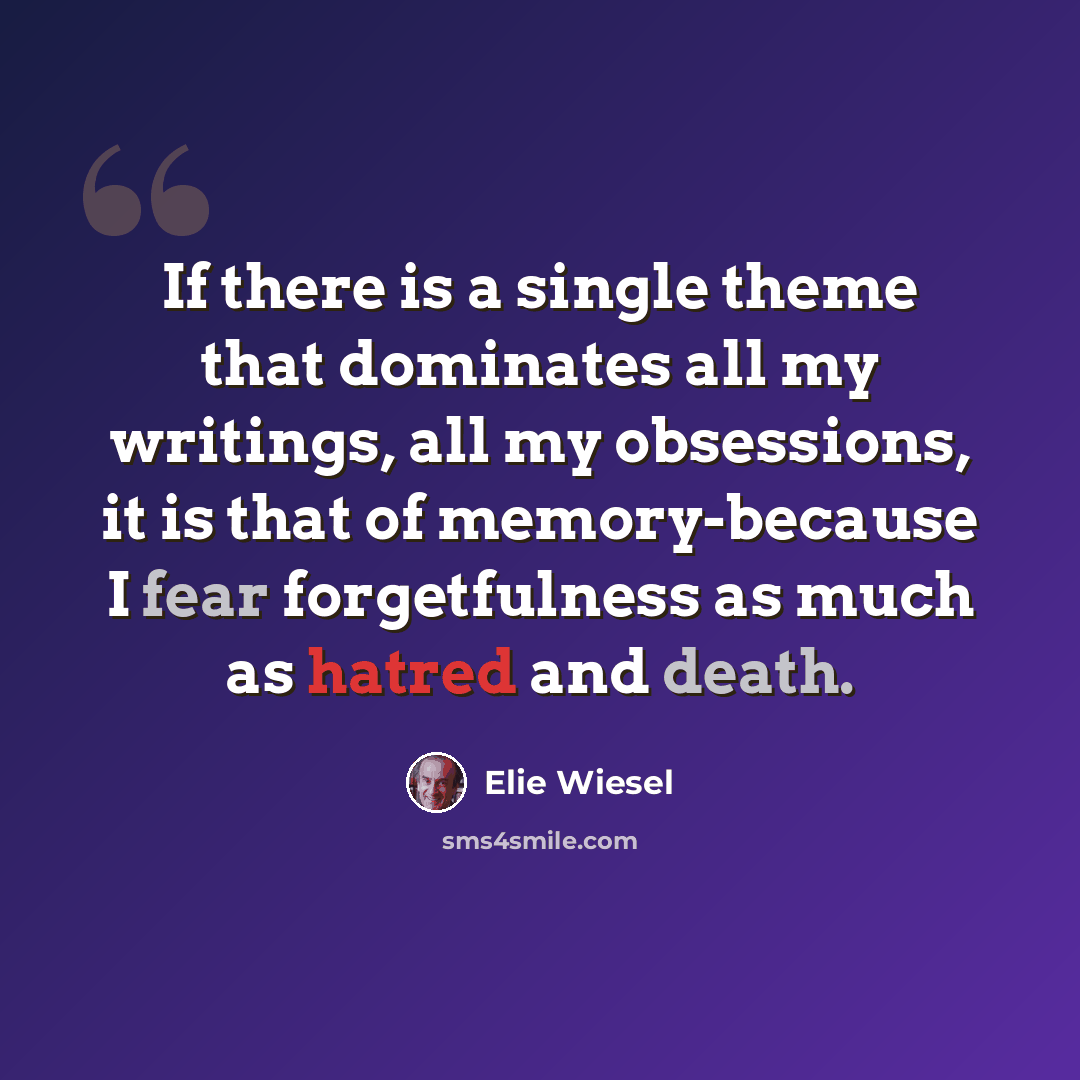 “If there is a single theme that dominates all my writings, all my obsessions, it is that of memory-because I fear forgetfulness as much as hatred and death.” quote by Elie Wiesel