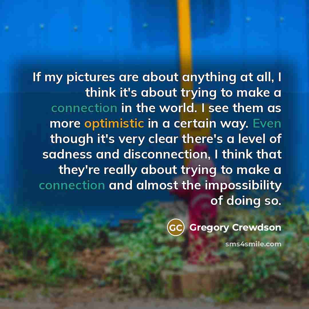 “If my pictures are about anything at all, I think it's about trying to make a connection in the world. I see them as more optimistic in a certain way. Even though it's very clear there's a level of sadness and disconnection, I think that they're really about trying to make a connection and almost…” quote by Gregory Crewdson