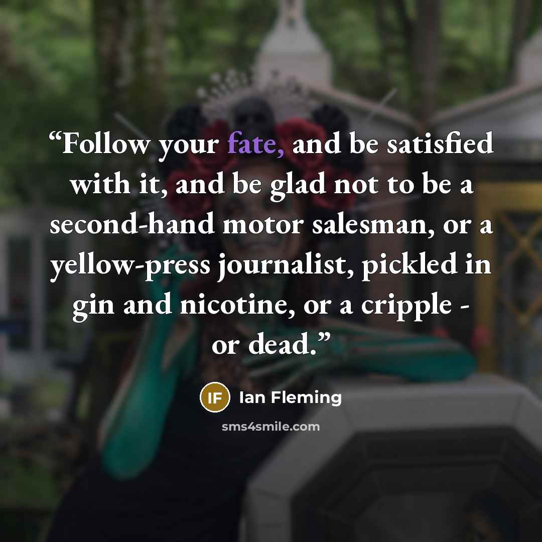 “Follow your fate, and be satisfied with it, and be glad not to be a second-hand motor salesman, or a yellow-press journalist, pickled in gin and nicotine, or a cripple - or dead.” quote by Ian Fleming