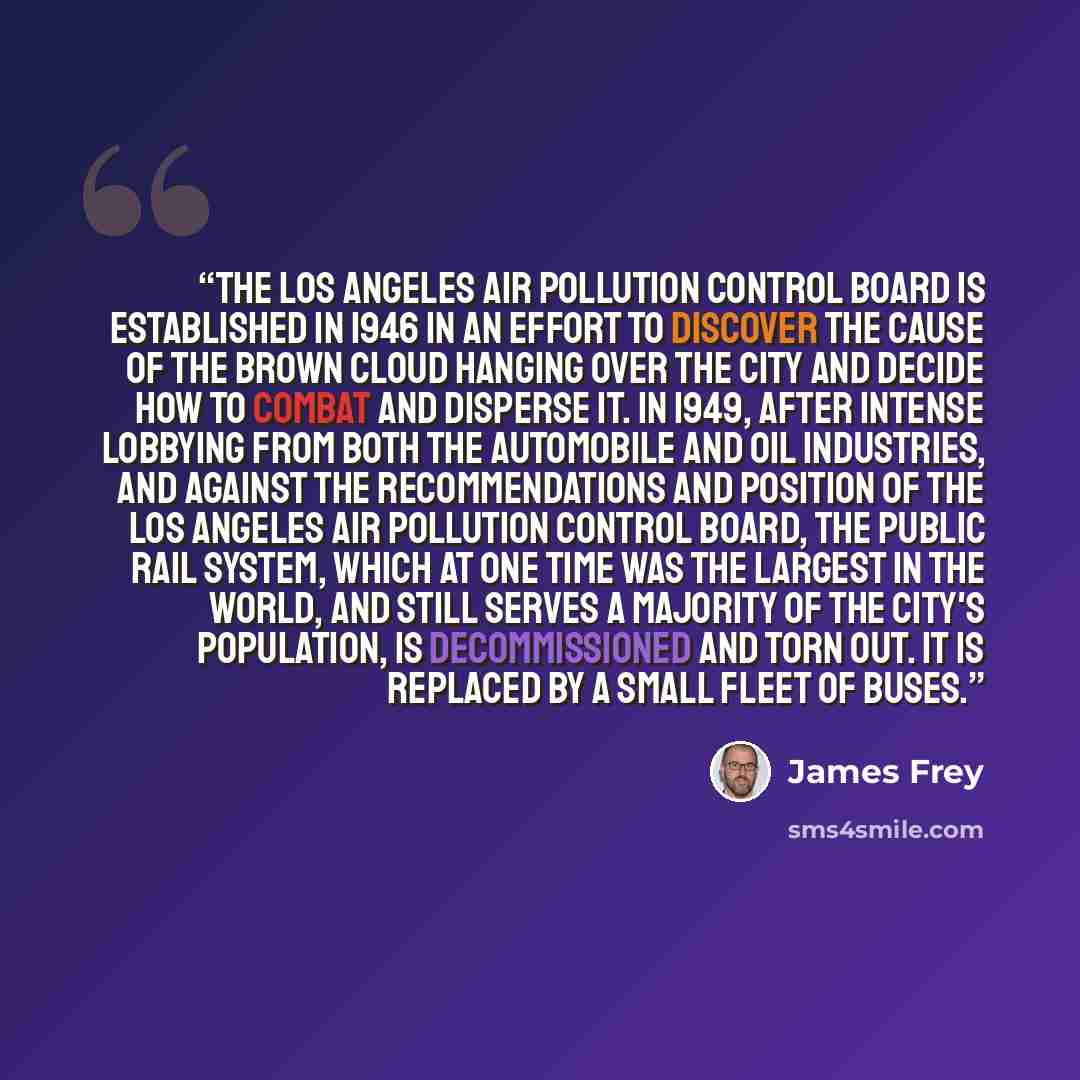 “The Los Angeles Air Pollution Control Board is established in 1946 in an effort to discover the cause of the brown cloud hanging over the city and decide how to combat and disperse it. In 1949, after intense lobbying from both the automobile and oil industries, and against the recommendations and…” quote by James Frey