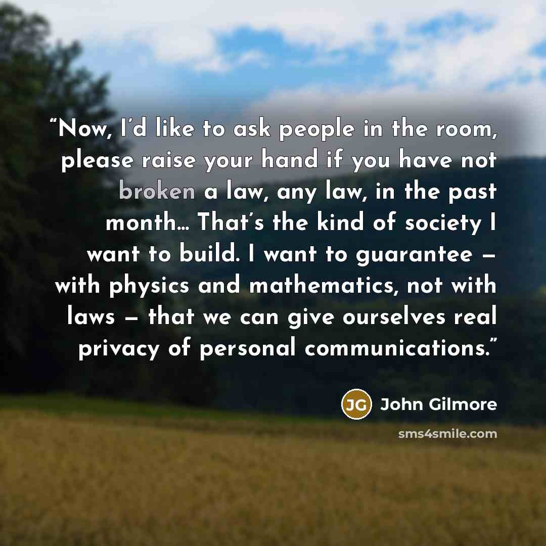 “Now, I’d like to ask people in the room, please raise your hand if you have not broken a law, any law, in the past month... That’s the kind of society I want to build. I want to guarantee — with physics and mathematics, not with laws — that we can give ourselves real privacy of personal…” quote by John Gilmore