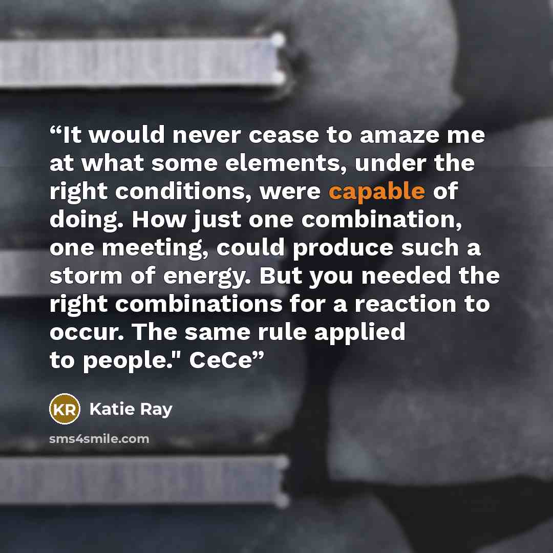 “It would never cease to amaze me at what some elements, under the right conditions, were capable of doing. How just one combination, one meeting, could produce such a storm of energy. But you needed the right combinations for a reaction to occur. The same rule applied to people." CeCe” quote by Katie Ray