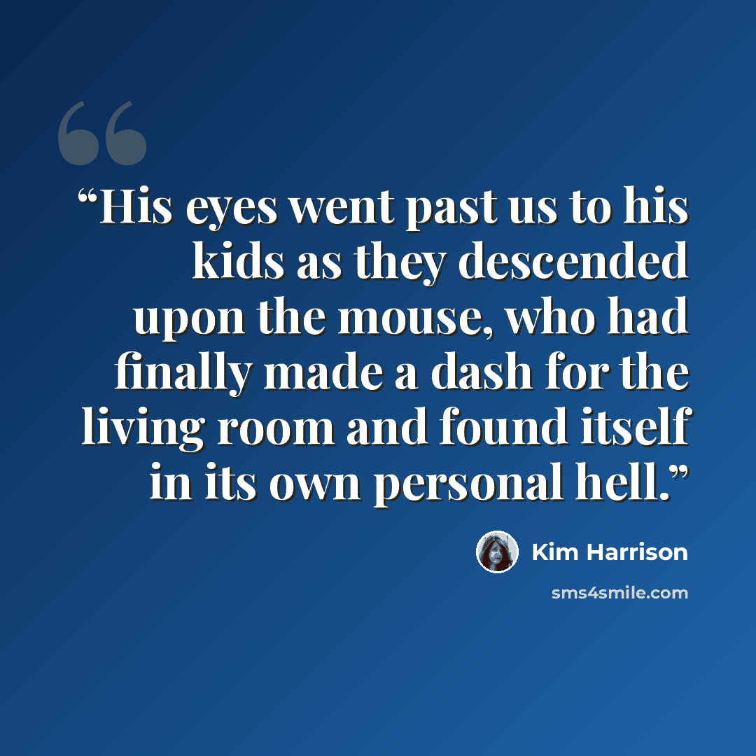 “His eyes went past us to his kids as they descended upon the mouse, who had finally made a dash for the living room and found itself in its own personal hell.” quote by Kim Harrison