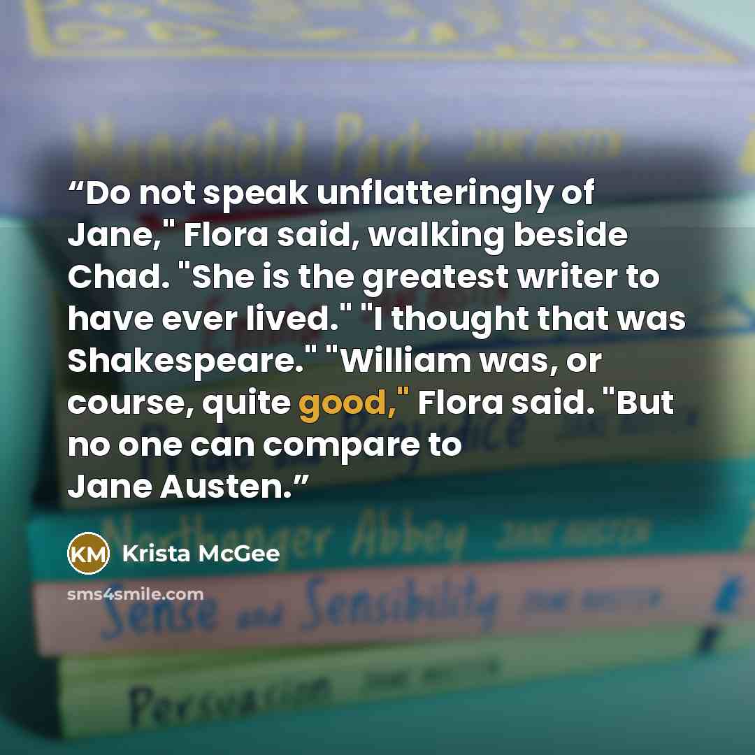 “Do not speak unflatteringly of Jane," Flora said, walking beside Chad. "She is the greatest writer to have ever lived." "I thought that was Shakespeare." "William was, or course, quite good," Flora said. "But no one can compare to Jane Austen.” quote by Krista McGee