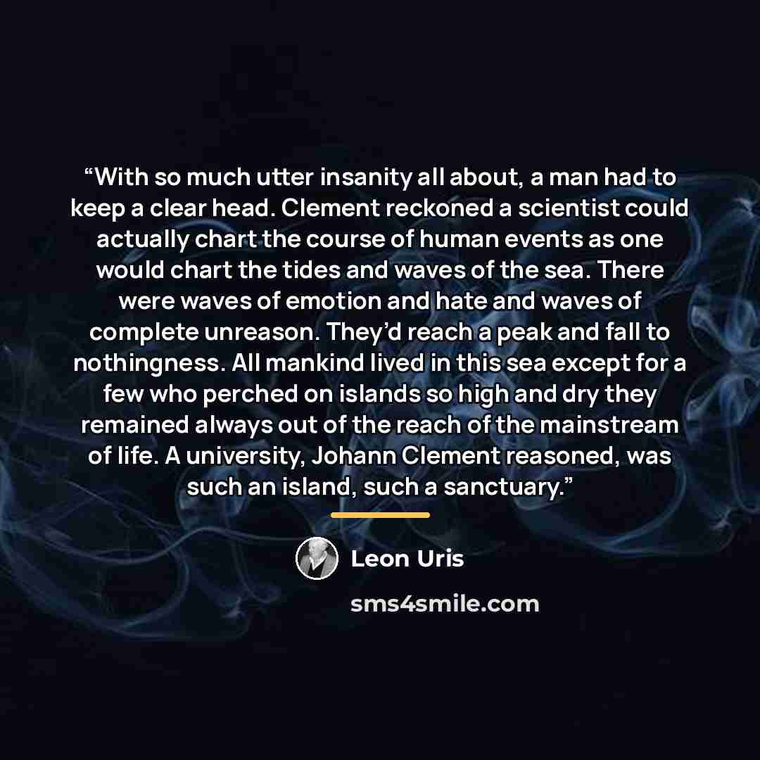“With so much utter insanity all about, a man had to keep a clear head. Clement reckoned a scientist could actually chart the course of human events as one would chart the tides and waves of the sea. There were waves of emotion and hate and waves of complete unreason. They’d reach a peak and fall…” quote by Leon Uris