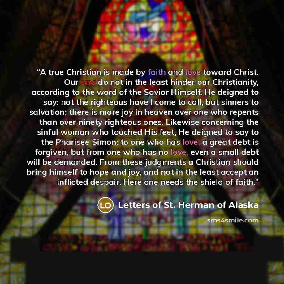 “A true Christian is made by faith and love toward Christ. Our sins do not in the least hinder our Christianity, according to the word of the Savior Himself. He deigned to say: not the righteous have I come to call, but sinners to salvation; there is more joy in heaven over one who repents than…” quote by Letters of St. Herman of Alaska