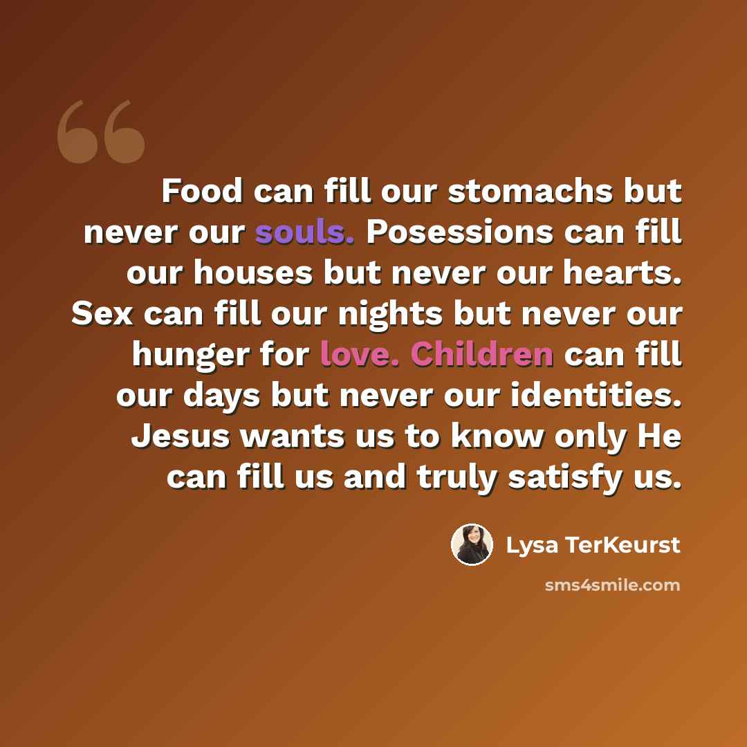 “Food can fill our stomachs but never our souls. Posessions can fill our houses but never our hearts. Sex can fill our nights but never our hunger for love. Children can fill our days but never our identities. Jesus wants us to know only He can fill us and truly satisfy us.” quote by Lysa TerKeurst