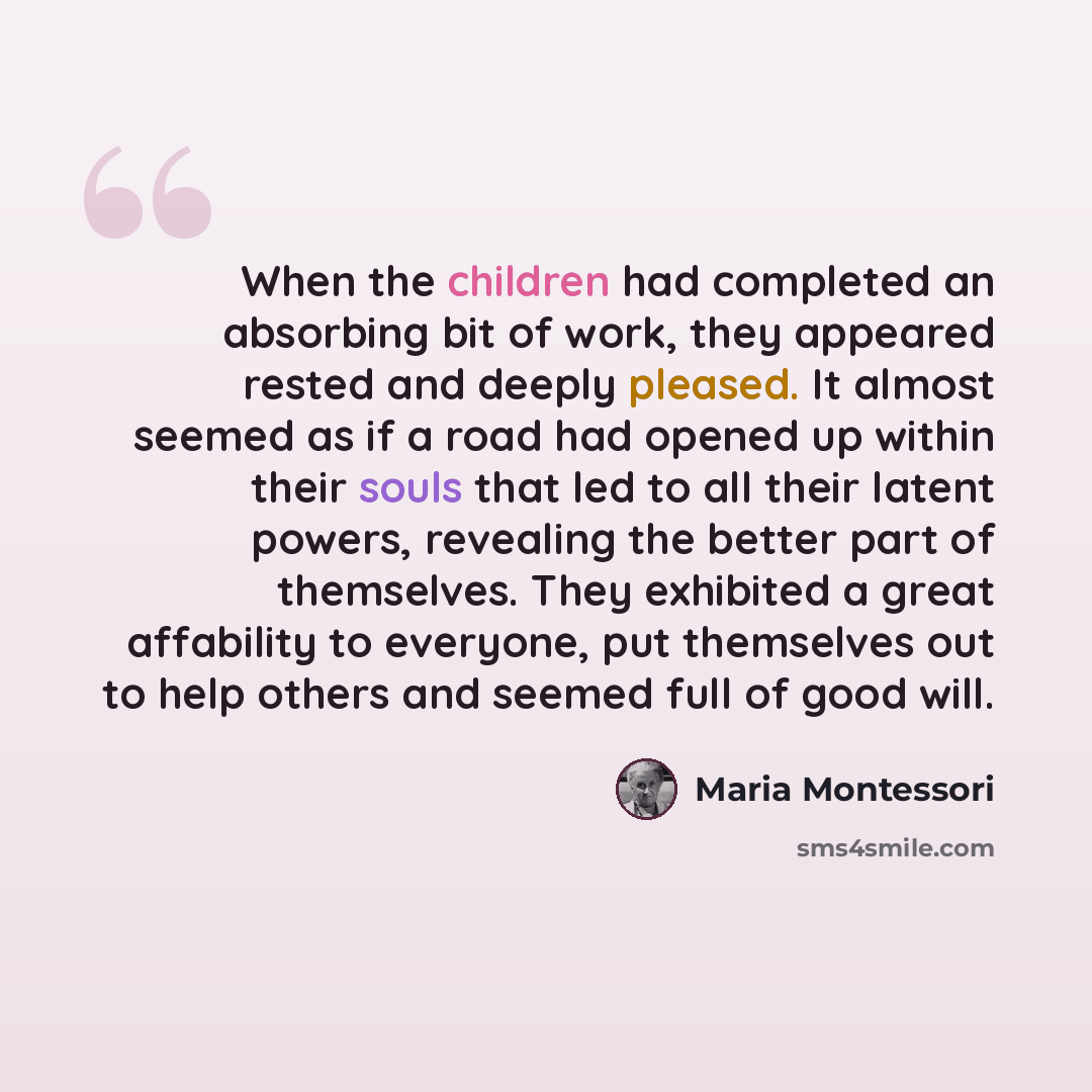 “When the children had completed an absorbing bit of work, they appeared rested and deeply pleased. It almost seemed as if a road had opened up within their souls that led to all their latent powers, revealing the better part of themselves. They exhibited a great affability to everyone, put…” quote by Maria Montessori