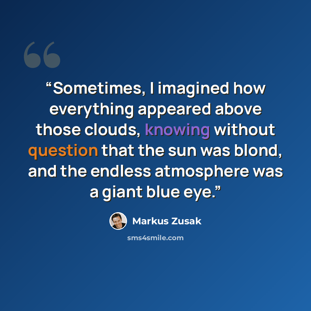 “Sometimes, I imagined how everything appeared above those clouds, knowing without question that the sun was blond, and the endless atmosphere was a giant blue eye.” quote by Markus Zusak
