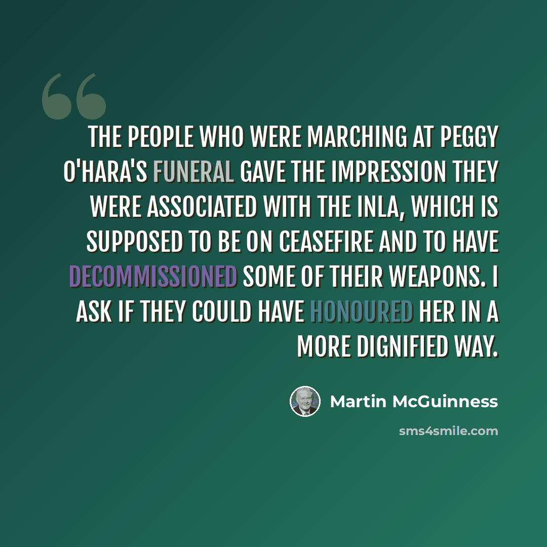 “The people who were marching at Peggy O'Hara's funeral gave the impression they were associated with the INLA, which is supposed to be on ceasefire and to have decommissioned some of their weapons. I ask if they could have honoured her in a more dignified way.” quote by Martin McGuinness