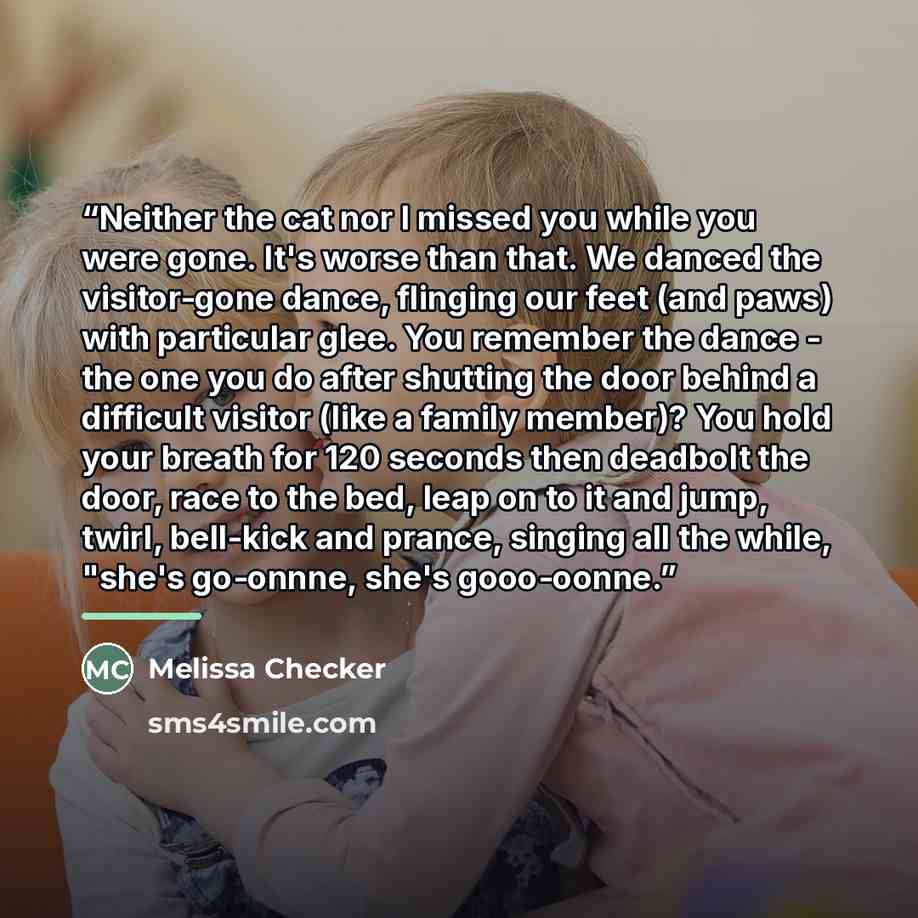 “Neither the cat nor I missed you while you were gone. It's worse than that. We danced the visitor-gone dance, flinging our feet (and paws) with particular glee. You remember the dance - the one you do after shutting the door behind a difficult visitor (like a family member)? You hold your breath…” quote by Melissa Checker