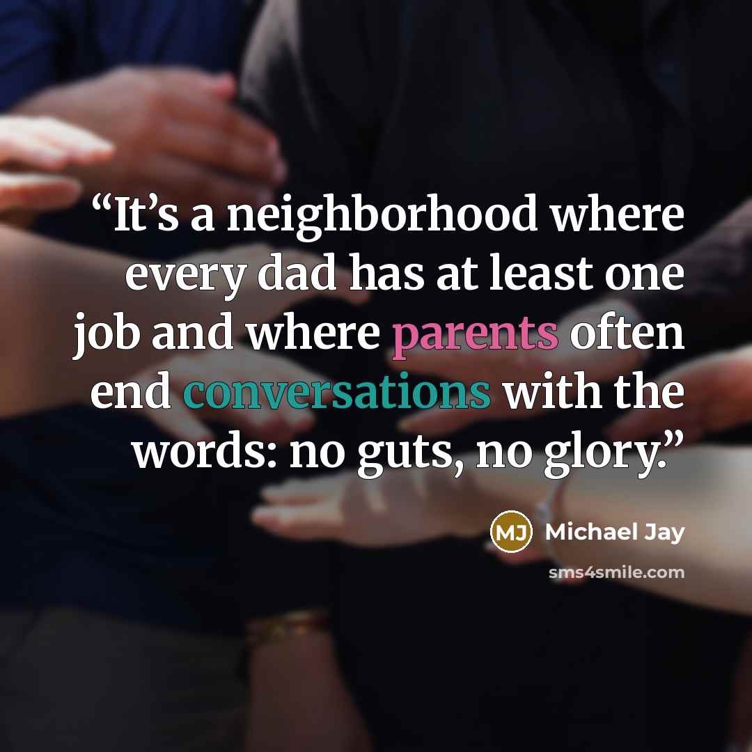 “It’s a neighborhood where every dad has at least one job and where parents often end conversations with the words: no guts, no glory.” quote by Michael Jay