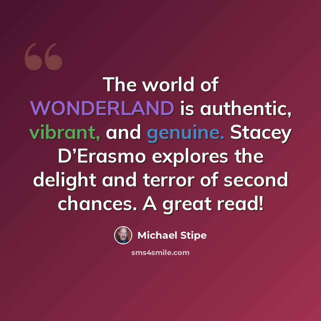“The world of WONDERLAND is authentic, vibrant, and genuine. Stacey D’Erasmo explores the delight and terror of second chances. A great read!” quote by Michael Stipe
