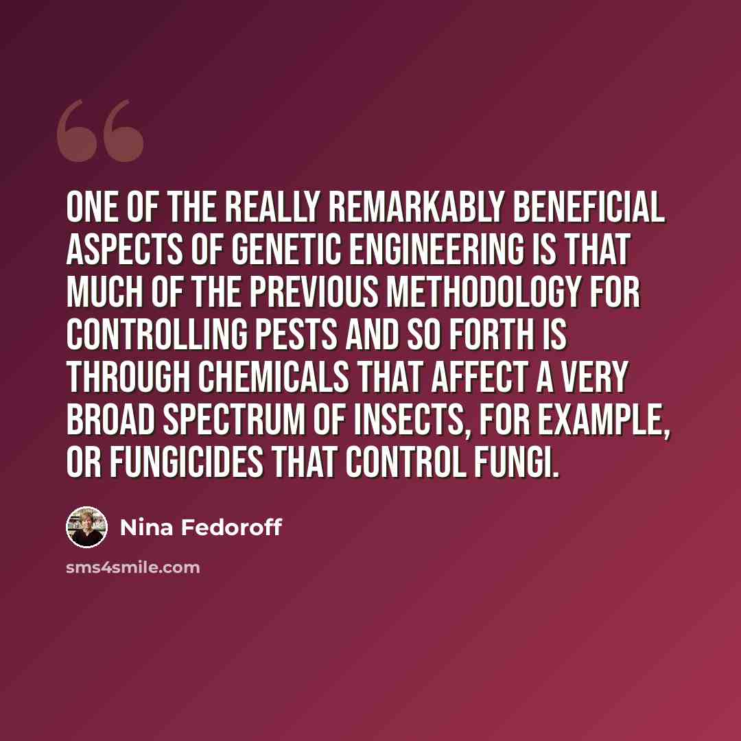 “One of the really remarkably beneficial aspects of genetic engineering is that much of the previous methodology for controlling pests and so forth is through chemicals that affect a very broad spectrum of insects, for example, or fungicides that control fungi.” quote by Nina Fedoroff