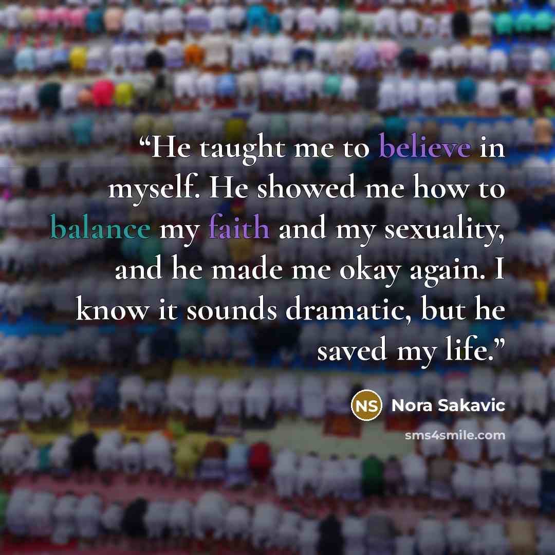 “He taught me to believe in myself. He showed me how to balance my faith and my sexuality, and he made me okay again. I know it sounds dramatic, but he saved my life.” quote by Nora Sakavic