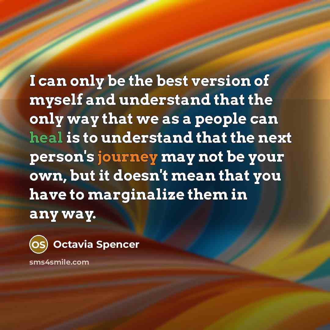 “I can only be the best version of myself and understand that the only way that we as a people can heal is to understand that the next person's journey may not be your own, but it doesn't mean that you have to marginalize them in any way.” quote by Octavia Spencer