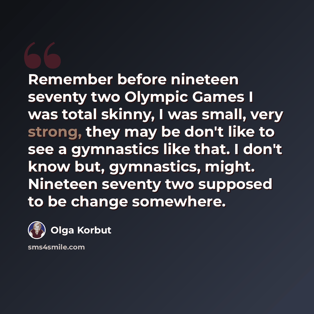 “Remember before nineteen seventy two Olympic Games I was total skinny, I was small, very strong, they may be don't like to see a gymnastics like that. I don't know but, gymnastics, might. Nineteen seventy two supposed to be change somewhere.” quote by Olga Korbut