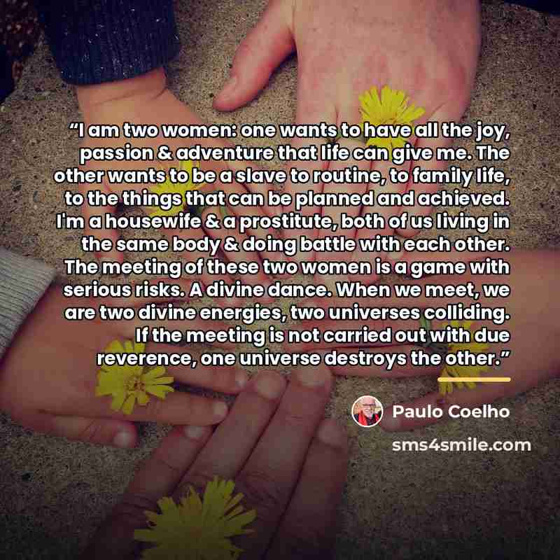“I am two women: one wants to have all the joy, passion & adventure that life can give me. The other wants to be a slave to routine, to family life, to the things that can be planned and achieved. I'm a housewife & a prostitute, both of us living in the same body & doing battle with each other. The…” quote by Paulo Coelho
